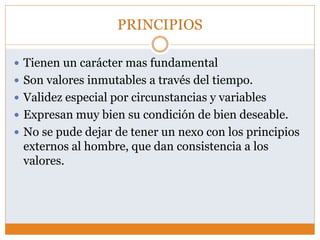 PRINCIPIOS
 Tienen un carácter mas fundamental
 Son valores inmutables a través del tiempo.
 Validez especial por circunstancias y variables
 Expresan muy bien su condición de bien deseable.
 No se pude dejar de tener un nexo con los principios
externos al hombre, que dan consistencia a los
valores.
 