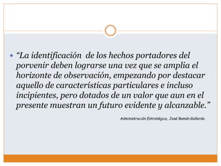  “La identificación de los hechos portadores del
porvenir deben lograrse una vez que se amplia el
horizonte de observación, empezando por destacar
aquello de características particulares e incluso
incipientes, pero dotados de un valor que aun en el
presente muestran un futuro evidente y alcanzable.”
Administración Estratégica, José Ramón Gallardo
 