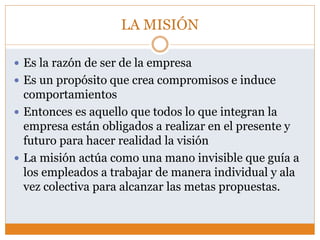LA MISIÓN
 Es la razón de ser de la empresa
 Es un propósito que crea compromisos e induce
comportamientos
 Entonces es aquello que todos lo que integran la
empresa están obligados a realizar en el presente y
futuro para hacer realidad la visión
 La misión actúa como una mano invisible que guía a
los empleados a trabajar de manera individual y ala
vez colectiva para alcanzar las metas propuestas.
 
