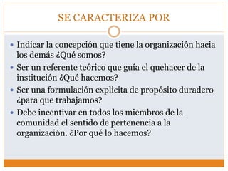 SE CARACTERIZA POR
 Indicar la concepción que tiene la organización hacia
los demás ¿Qué somos?
 Ser un referente teórico que guía el quehacer de la
institución ¿Qué hacemos?
 Ser una formulación explicita de propósito duradero
¿para que trabajamos?
 Debe incentivar en todos los miembros de la
comunidad el sentido de pertenencia a la
organización. ¿Por qué lo hacemos?
 