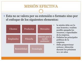 MISIÓN EFECTIVA
 Esta no se valora por su extensión o formato sino por
el enfoque de los siguientes elementos:
Clientes Productos Mercados
Empleados Filosofía
Interés por el
medio
ambiente
Rentabilidad Tecnología
• la misión debe ser lo
mas honesta y realista
posible apegada los
recursos y capacidades
de la empresa.
• Enfatiza las principales
políticas de la
empresa.
• Debe proporcionar
certeza y dirección
durante los próximos
10 o 20 años
 
