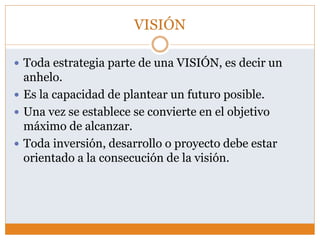 VISIÓN
 Toda estrategia parte de una VISIÓN, es decir un
anhelo.
 Es la capacidad de plantear un futuro posible.
 Una vez se establece se convierte en el objetivo
máximo de alcanzar.
 Toda inversión, desarrollo o proyecto debe estar
orientado a la consecución de la visión.
 