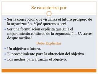 Se caracteriza por
 Ser la concepción que visualiza el futuro prospero de
la organización. ¿Qué queremos ser?.
 Ser una formulación explicita que guía el
mejoramiento continuo de la organización. ¿A través
de que medios?
Debe Explicitar
 Un objetivo a futuro.
 El procedimiento para la obtención del objetivo
 Los medios para alcanzar el objetivo.
 