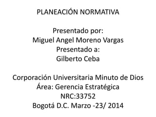 PLANEACIÓN NORMATIVA
Presentado por:
Miguel Angel Moreno Vargas
Presentado a:
Gilberto Ceba
Corporación Universitaria Minuto de Dios
Área: Gerencia Estratégica
NRC:33752
Bogotá D.C. Marzo -23/ 2014
 