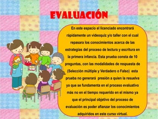Evaluación
En este espacio el licenciado encontrará
rápidamente un videoquiz y/o taller con el cual
repasara los conocimientos acerca de las
estrategias del proceso de lectura y escritura en
la primera infancia. Esta prueba consta de 10
preguntas, con las modalidades de respuesta de
(Selección múltiple y Verdadero o Falso) esta
prueba no generará presión a quien la resuelva
ya que se fundamenta en el proceso evaluativo
más no en el tiempo requerido en el mismo ya
que el principal objetivo del proceso de
evaluación es poder afianzar los conocimientos
adquiridos en este curso virtual.
 