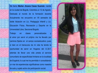 Me llamo Marlen Jhoana Casas Guzmán, nacida
en la ciudad de Bogotá, Colombia un 12 de Agosto.
Dedicada al mundo de la formación docente
Actualmente me encuentro en VII semestre de
doble titulación en Lic. Pedagogía Infantil y Lic.
Educación Física, Recreación y Deporte en la
Universidad Libre, Seccional Bogotá.
Trabajo en clases personalizadas y
el amor por servir al prójimo me ha llevado por
caminos fijados en el campo socioeducativo; pues
si bien en el transcurso de mi vida he tenido la
oportunidad de servir en Hogares del I.C.B.F,
además de llevar una vida presta al servicio
comunitario de especificidad trinitaria en la localidad
de Engativá; lo cual me ha permitido ir consolidando
un mar de experiencias significativas como maestra
de aula y sujeto activo de participación social.
 