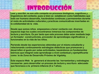 Leer y escribir no son sólo compete en procesos biológicos, cognitivos y
lingüísticos del contexto; pues si bien se establecen como habilidades que
todo ser humano desarrolla, haciéndolas continuas y permanentes durante
el resto de actividades culturales y practicas comunicativas insertadas en
la cotidianidad de la vida.
Desde que somos niños empezamos a tener contacto con diversos
espacios bajo los cuales encontramos inmersos los componentes de
lectura y escritura. Es por tanto que este proceso debe estar mediado bajo
un formador constructivista, proveedor de aprendizajes significativos y
funcionales en la vida de los niños.
Pariendo desde las experiencias obtenidas por el mismo estudiante y
relacionando continuamente estrategias didácticas que promuevan y
desarrollen el gusto por estas actividades; basándonos en fundamentos
teóricos que integren este aprendizaje a nivel contextual y ejemplificante
como la de Zona de Desarrollo Próximo de Vigotsky.
Este espacio Web le generará al docente las herramientas y estrategias
necesarias para desarrollar un proceso de lectura y escritura adecuado
que favorezca a la primera infancia (0 a 7 años).
Introducción
 