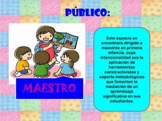 Público:
Este espacio se
encontrara dirigido a
maestros en primera
infancia, cuya
intencionalidad sea la
aplicación de
herramientas
constructivistas y
soporte metodológicos
que fomenten la
mediación de un
aprendizaje
significativo en sus
estudiantes.
MAESTRO
 
