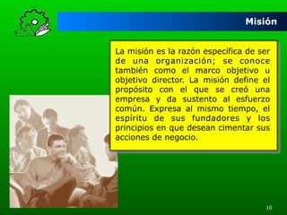 Misión
La misión es la razón específica de ser
de una organización; se conoce
también como el marco objetivo u
objetivo director. La misión define el
propósito con el que se creó una
empresa y da sustento al esfuerzo
común. Expresa al mismo tiempo, el
espíritu de sus fundadores y los
principios en que desean cimentar sus
acciones de negocio.

10

 