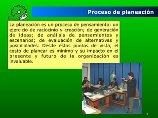Proceso de planeación
La planeación es un proceso de pensamiento: un
ejercicio de raciocinio y creación; de generación
de ideas; de análisis de pensamientos y
escenarios; de evaluación de alternativas y
posibilidades. Desde estos puntos de vista, el
costo de planear es mínimo y su impacto en el
presente y futuro de la organización es
invaluable.

5

 