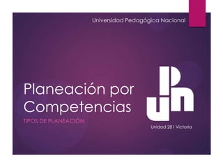 Planeación por
Competencias
TIPOS DE PLANEACIÓN
Universidad Pedagógica Nacional
Unidad 281 Victoria
 