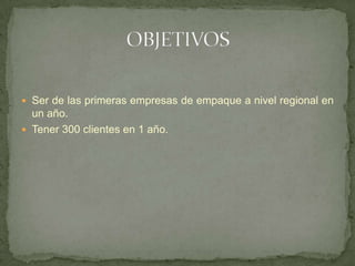  Ser de las primeras empresas de empaque a nivel regional en
  un año.
 Tener 300 clientes en 1 año.
 