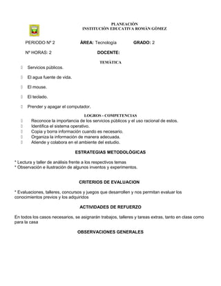 PLANEACIÒN
INSTITUCIÒN EDUCATIVA ROMÀN GÒMEZ
PERIODO Nº 2 ÀREA: Tecnología GRADO: 2
Nº HORAS: 2 DOCENTE:
TEMÀTICA
 Servicios públicos.
 El agua fuente de vida.
 El mouse.
 El teclado.
 Prender y apagar el computador.
LOGROS - COMPETENCIAS
 Reconoce la importancia de los servicios públicos y el uso racional de estos.
 Identifica el sistema operativo.
 Copia y borra información cuando es necesario.
 Organiza la información de manera adecuada.
 Atiende y colabora en el ambiente del estudio.
ESTRATEGIAS METODOLÒGICAS
* Lectura y taller de análisis frente a los respectivos temas
* Observación e ilustración de algunos inventos y experimentos.
CRITERIOS DE EVALUACION
* Evaluaciones, talleres, concursos y juegos que desarrollen y nos permitan evaluar los
conocimientos previos y los adquiridos
ACTIVIDADES DE REFUERZO
En todos los casos necesarios, se asignarán trabajos, talleres y tareas extras, tanto en clase como
para la casa
OBSERVACIONES GENERALES
 