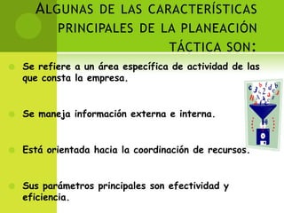 Algunas de las características principales de la planeación táctica son:Se refiere a un área específica de actividad de las que consta la empresa.Se maneja información externa e interna.Está orientada hacia la coordinación de recursos.Sus parámetros principales son efectividad y eficiencia.