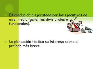 Es conducida o ejecutada por los ejecutivos de nivel medio (gerentes divisionales o funcionales). La planeación táctica se interesa sobre el período más breve. 