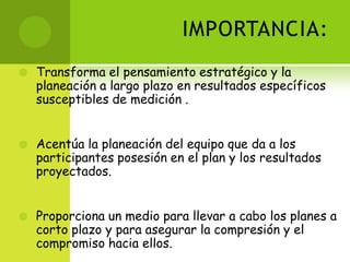 IMPORTANCIA:Transforma el pensamiento estratégico y la planeación a largo plazo en resultados específicos susceptibles de medición .Acentúa la planeación del equipo que da a los participantes posesión en el plan y los resultados proyectados.Proporciona un medio para llevar a cabo los planes a corto plazo y para asegurar la compresión y el compromiso hacia ellos.