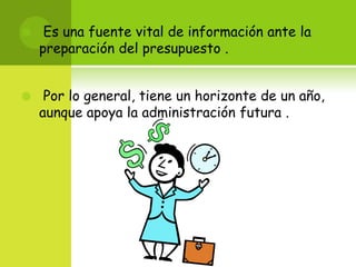 Es una fuente vital de información ante la preparación del presupuesto .Por lo general, tiene un horizonte de un año, aunque apoya la administración futura .