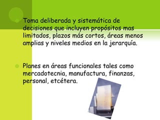 Toma deliberada y sistemática de decisiones que incluyen propósitos mas limitados, plazos más cortos, áreas menos amplias y niveles medios en la jerarquía. Planes en áreas funcionales tales como mercadotecnia, manufactura, finanzas, personal, etcétera.