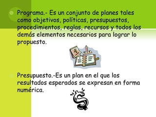 Programa.- Es un conjunto de planes tales como objetivos, políticas, presupuestos, procedimientos, reglas, recursos y todos los demás elementos necesarios para lograr lo propuesto.Presupuesto.-Es un plan en el que los resultados esperados se expresan en forma numérica.