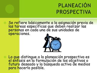 PLANEACIÓN PROSPECTIVASe refiere básicamente a la asignación previa de las tareas específicas que deben realizar las personas en cada una de sus unidades de operaciones.Lo que distingue a la planeación prospectiva es el énfasis en la formulación de los objetivos o futuro deseado y la búsqueda activa de medios para hacerlo posible. 