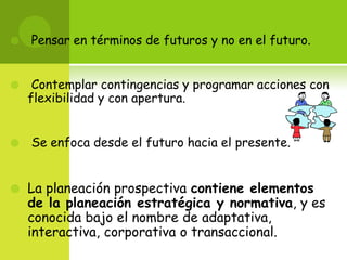  Pensar en términos de futuros y no en el futuro. Contemplar contingencias y programar acciones con flexibilidad y con apertura. Se enfoca desde el futuro hacia el presente.La planeación prospectiva contiene elementos de la planeación estratégica y normativa, y es conocida bajo el nombre de adaptativa, interactiva, corporativa o transaccional. 