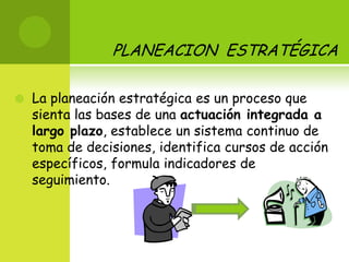 PLANEACION  ESTRATÉGICA La planeación estratégica es un proceso que sienta las bases de una actuación integrada a largo plazo, establece un sistema continuo de toma de decisiones, identifica cursos de acción específicos, formula indicadores de seguimiento. 