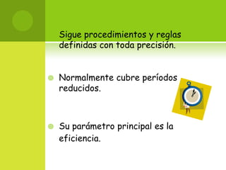 Sigue procedimientos y reglas definidas con toda precisión. Normalmente cubre períodos reducidos. Su parámetro principal es la eficiencia. 