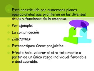 Está constituida por numerosos planes operacionales que proliferan en las diversas áreas y funciones de la empresa. Por ejemplo:La comunicación Limitantes: Estereotipos: Crear prejuicios.Efecto halo: valorar al otro totalmente a partir de un único rasgo individual favorable o desfavorable. 