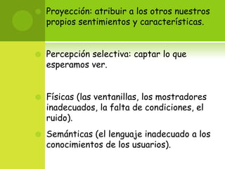 Proyección: atribuir a los otros nuestros propios sentimientos y características.Percepción selectiva: captar lo que esperamos ver.Físicas (las ventanillas, los mostradores inadecuados, la falta de condiciones, el ruido). Semánticas (el lenguaje inadecuado a los conocimientos de los usuarios). 