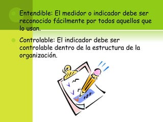 Entendible: El medidor o indicador debe ser reconocido fácilmente por todos aquellos que lo usan. Controlable: El indicador debe ser controlable dentro de la estructura de la organización. 