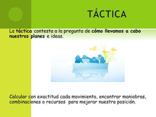 TÁCTICALa táctica contesta a la pregunta de cómo llevamos a cabo nuestros planes e ideas.Calcular con exactitud cada movimiento, encontrar maniobras, combinaciones o recursos  para mejorar nuestra posición.