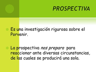 PROSPECTIVAEs una investigación rigurosa sobre el Porvenir.La prospectiva nos prepara  para reaccionar ante diversas circunstancias, de las cuales se producirá una sola. 