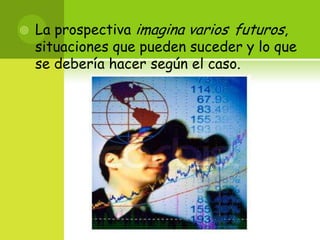 La prospectiva imagina variosfuturos, situaciones que pueden suceder y lo que se debería hacer según el caso. 