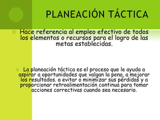 PLANEACIÓN TÁCTICAHace referencia al empleo efectivo de todos los elementos o recursos para el logro de las metas establecidas.La planeación táctica es el proceso que le ayuda a aspirar a oportunidades que valgan la pena, a mejorar los resultados. a evitar o minimizar sus pérdidas y a proporcionar retroalimentación continua para tomar acciones correctivas cuando sea necesario.