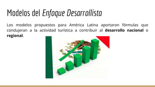 Modelos del Enfoque Desarrollista
Los modelos propuestos para América Latina aportaron fórmulas que
condujeran a la actividad turística a contribuir al desarrollo nacional o
regional.
 