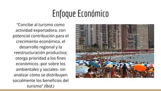 Enfoque Económico
“Concibe al turismo como
actividad exportadora, con
potencial contribución para el
crecimiento económico, el
desarrollo regional y la
reestructuración productiva;
otorga prioridad a los fines
económicos -por sobre los
ambientales y sociales- sin
analizar cómo se distribuyen
socialmente los beneficios del
turismo” (Íbid.)
 