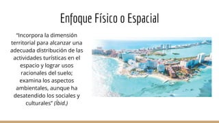 Enfoque Físico o Espacial
“Incorpora la dimensión
territorial para alcanzar una
adecuada distribución de las
actividades turísticas en el
espacio y lograr usos
racionales del suelo;
examina los aspectos
ambientales, aunque ha
desatendido los sociales y
culturales” (Íbid.)
 
