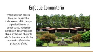 Enfoque Comunitario
“Promueve un control
local del desarrollo
turístico con el fin de que
la población sea la
beneficiaria, haciendo
énfasis en desarrollos de
abajo-arriba, no obstante
a la fecha su operación ha
mostrado dificultades
prácticas” (Íbid.)
 