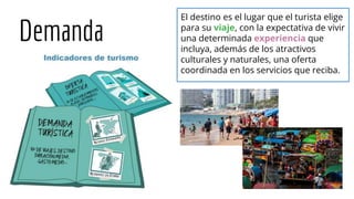 Demanda
El destino es el lugar que el turista elige
para su viaje, con la expectativa de vivir
una determinada experiencia que
incluya, además de los atractivos
culturales y naturales, una oferta
coordinada en los servicios que reciba.
 