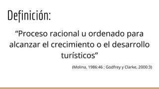 Definición:
“Proceso racional u ordenado para
alcanzar el crecimiento o el desarrollo
turísticos”
(Molina, 1986:46 ; Godfrey y Clarke, 2000:3)
 