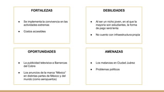FORTALEZAS
● Se implementa la convivencia en las
actividades extremas
● Costos accesibles
OPORTUNIDADES
● La publicidad televisiva a Barrancas
del Cobre
● Los anuncios de la marca “México”
en distintas partes de México y del
mundo (como aeropuertos)
DEBILIDADES
● Al ser un nicho joven, en el que la
mayoría son estudiantes, la forma
de pago será lenta
● No cuento con infraestructura propia
AMENAZAS
● Los matanzas en Ciudad Juárez
● Problemas políticos
 