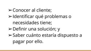 ➢Conocer al cliente;
➢Identificar qué problemas o
necesidades tiene;
➢Definir una solución; y
➢Saber cuánto estaría dispuesto a
pagar por ello.
 