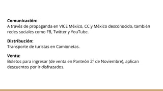 Comunicación:
A través de propaganda en VICE México, CC y México desconocido, también
redes sociales como FB, Twitter y YouTube.
Distribución:
Transporte de turistas en Camionetas.
Venta:
Boletos para ingresar (de venta en Panteón 2º de Noviembre), aplican
descuentos por ir disfrazados.
 