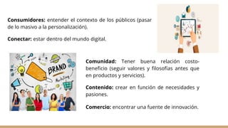 Consumidores: entender el contexto de los públicos (pasar
de lo masivo a la personalización).
Conectar: estar dentro del mundo digital.
Comunidad: Tener buena relación costo-
beneficio (seguir valores y filosofías antes que
en productos y servicios).
Contenido: crear en función de necesidades y
pasiones.
Comercio: encontrar una fuente de innovación.
 