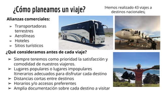 ¿Cómo planeamos un viaje? !Hemos realizado 43 viajes a
destinos nacionales¡
Alianzas comerciales:
➢ Transportadoras
terrestres
➢ Aerolíneas
➢ Hoteles
➢ Sitios turísticos
¿Qué consideramos antes de cada viaje?
➢ Siempre tenemos como prioridad la satisfacción y
comodidad de nuestros viajeros.
➢ Lugares populares o lugares impopulares
Itinerarios adecuados para disfrutar cada destino
➢ Distancias cortas entre destinos
➢ Horarios y/o accesos preferentes
➢ Amplia documentación sobre cada destino a visitar
 