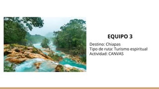 EQUIPO 3
Destino: Chiapas
Tipo de ruta: Turismo espiritual
Actividad: CANVAS
 