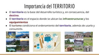 Importancia del TERRITORIO
● El territorio es la base del desarrollo turístico y, en consecuencia, del
destino.
● El territorio es el espacio donde se ubican las infraestructuras y los
equipamientos
● El turismo condiciona el ordenamiento del territorio, además de usarlo y
consumirlo.
 