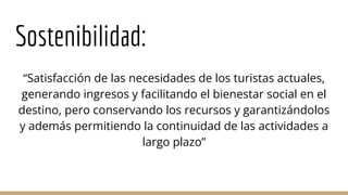 Sostenibilidad:
“Satisfacción de las necesidades de los turistas actuales,
generando ingresos y facilitando el bienestar social en el
destino, pero conservando los recursos y garantizándolos
y además permitiendo la continuidad de las actividades a
largo plazo”
 
