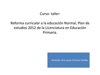Curso- taller:

Reforma curricular a la educación Normal, Plan de
  estudios 2012 de la Licenciatura en Educación
                    Primaria.




                          Ponente: Ana Laura Cisneros Padilla.
 