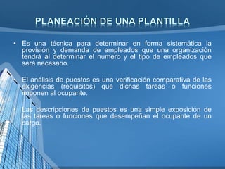 • Es una técnica para determinar en forma sistemática la
provisión y demanda de empleados que una organización
tendrá al determinar el numero y el tipo de empleados que
será necesario.
• El análisis de puestos es una verificación comparativa de las
exigencias (requisitos) que dichas tareas o funciones
imponen al ocupante.
• Las descripciones de puestos es una simple exposición de
las tareas o funciones que desempeñan el ocupante de un
cargo.

 
